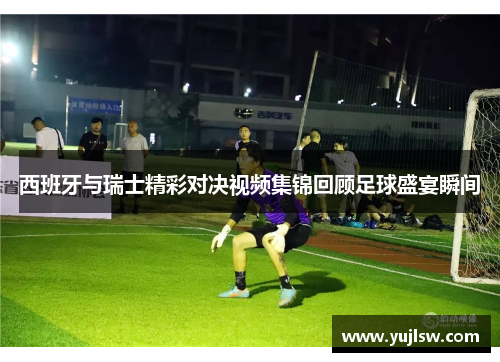 西班牙与瑞士精彩对决视频集锦回顾足球盛宴瞬间