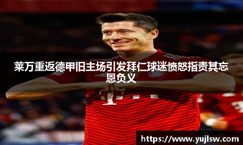 金年会莱万重返德甲旧主场引发拜仁球迷愤怒指责其忘恩负义